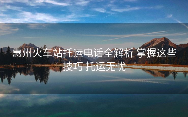 惠州火車站托運(yùn)電話全解析 掌握這些技巧 托運(yùn)無憂