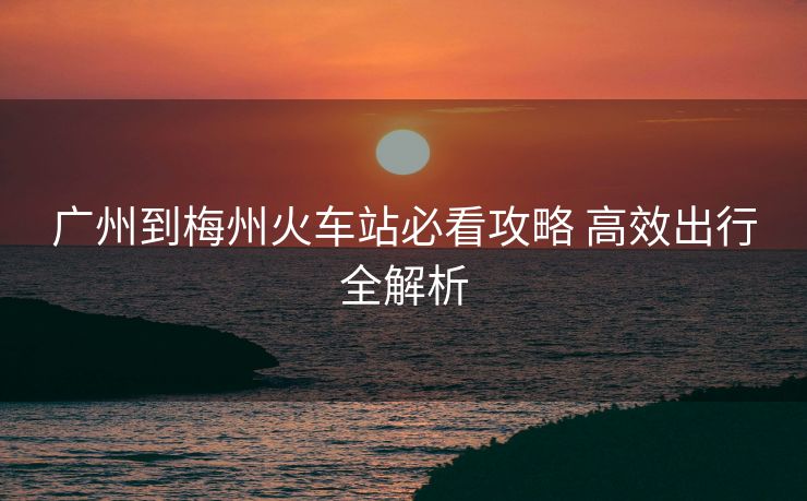 廣州到梅州火車站必看攻略 高效出行全解析