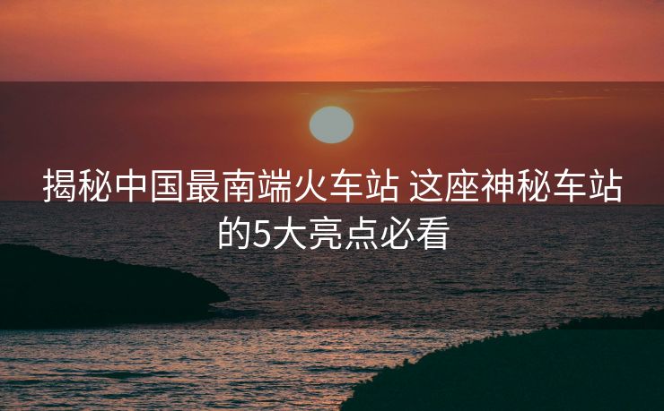 揭秘中國最南端火車站 這座神秘車站的5大亮點必看