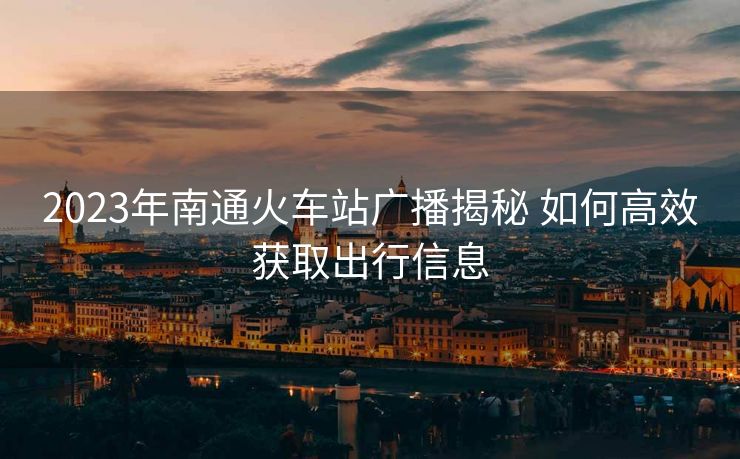 2023年南通火車(chē)站廣播揭秘 如何高效獲取出行信息