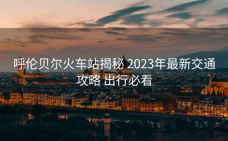 呼倫貝爾火車(chē)站揭秘 2023年最新交通攻略 出行必看