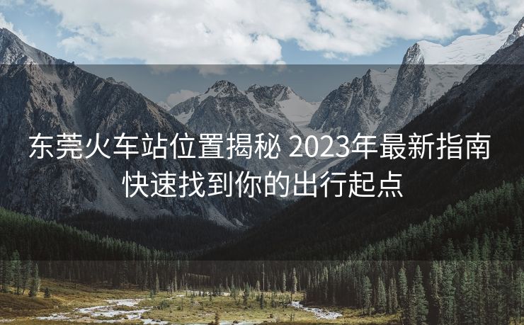 東莞火車站位置揭秘 2023年最新指南 快速找到你的出行起點