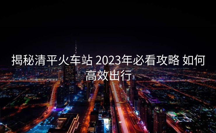 揭秘清平火車站 2023年必看攻略 如何高效出行