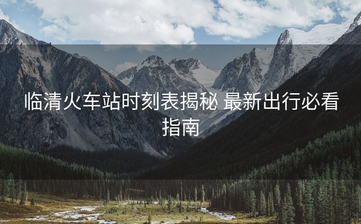 臨清火車站時(shí)刻表揭秘 最新出行必看指南