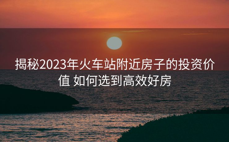 揭秘2023年火車站附近房子的投資價值 如何選到高效好房
