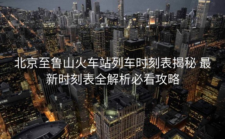 北京至魯山火車站列車時(shí)刻表揭秘 最新時(shí)刻表全解析必看攻略