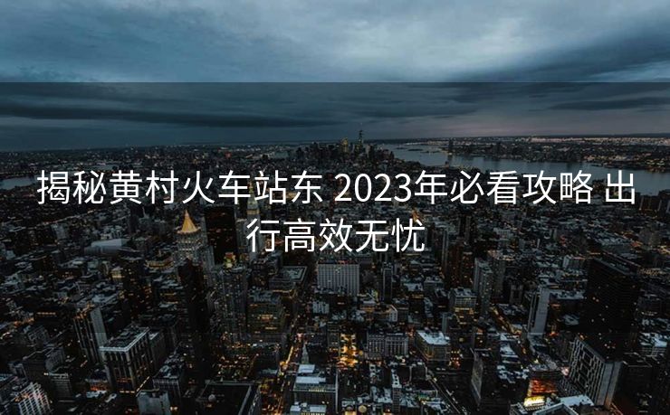 揭秘黃村火車站東 2023年必看攻略 出行高效無憂