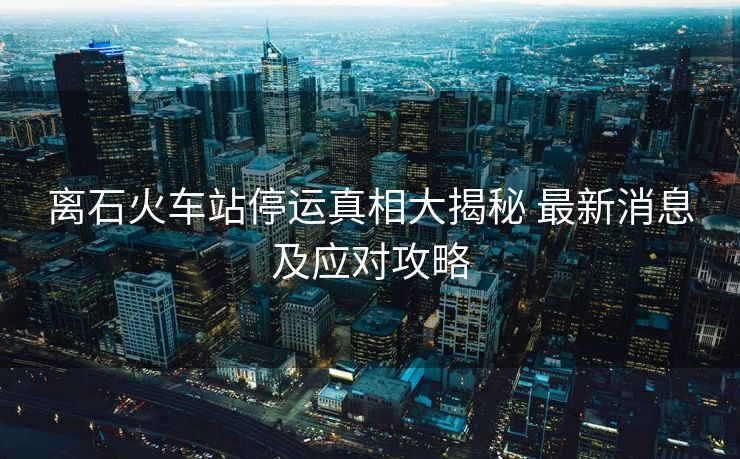 離石火車站停運真相大揭秘 最新消息及應對攻略