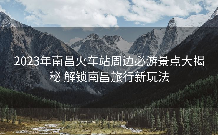 2023年南昌火車站周邊必游景點大揭秘 解鎖南昌旅行新玩法