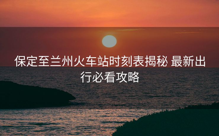 保定至蘭州火車站時刻表揭秘 最新出行必看攻略