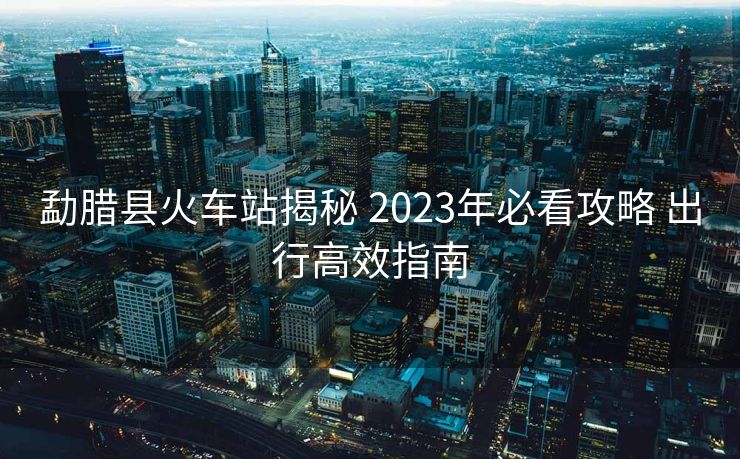 勐臘縣火車(chē)站揭秘 2023年必看攻略 出行高效指南
