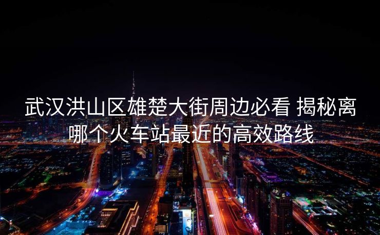 武漢洪山區(qū)雄楚大街周邊必看 揭秘離哪個火車站最近的高效路線
