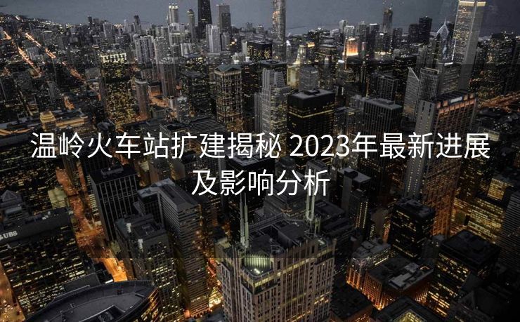 溫嶺火車站擴建揭秘 2023年最新進展及影響分析