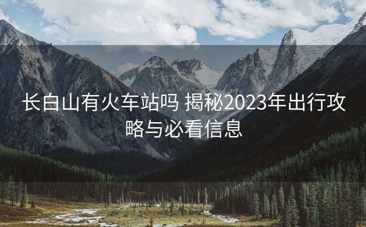 長白山有火車站嗎 揭秘2023年出行攻略與必看信息