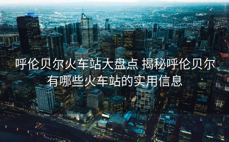 呼倫貝爾火車站大盤(pán)點(diǎn) 揭秘呼倫貝爾有哪些火車站的實(shí)用信息