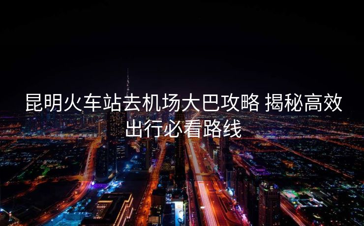 昆明火車站去機(jī)場大巴攻略 揭秘高效出行必看路線