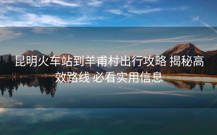 昆明火車站到羊甫村出行攻略 揭秘高效路線 必看實(shí)用信息