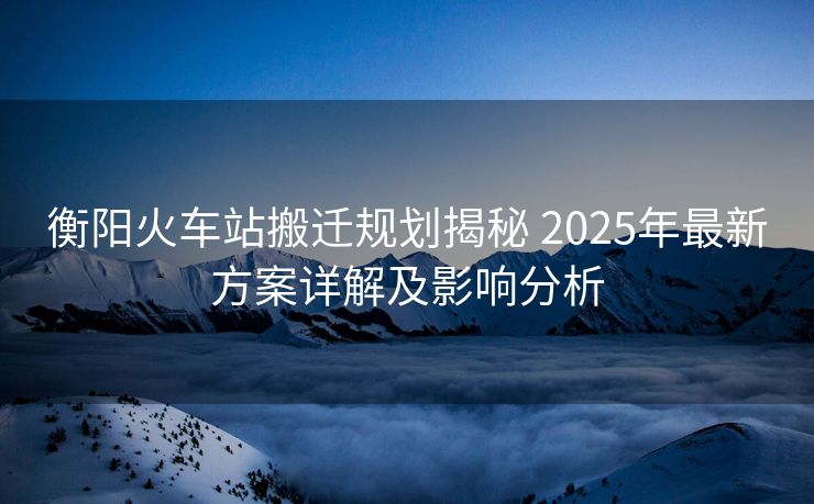 衡陽火車站搬遷規(guī)劃揭秘 2025年最新方案詳解及影響分析