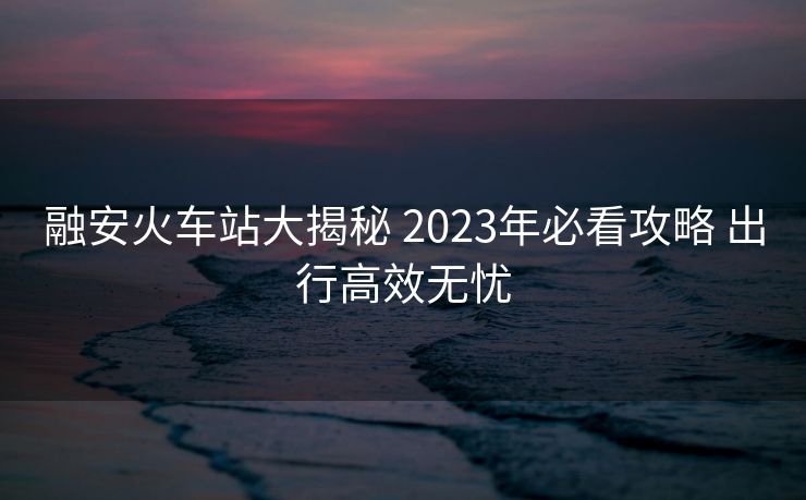 融安火車站大揭秘 2023年必看攻略 出行高效無(wú)憂
