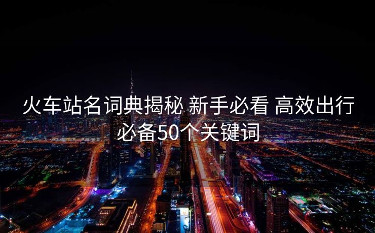 火車站名詞典揭秘 新手必看 高效出行必備50個關(guān)鍵詞