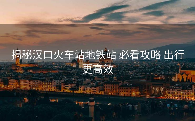 揭秘漢口火車站地鐵站 必看攻略 出行更高效