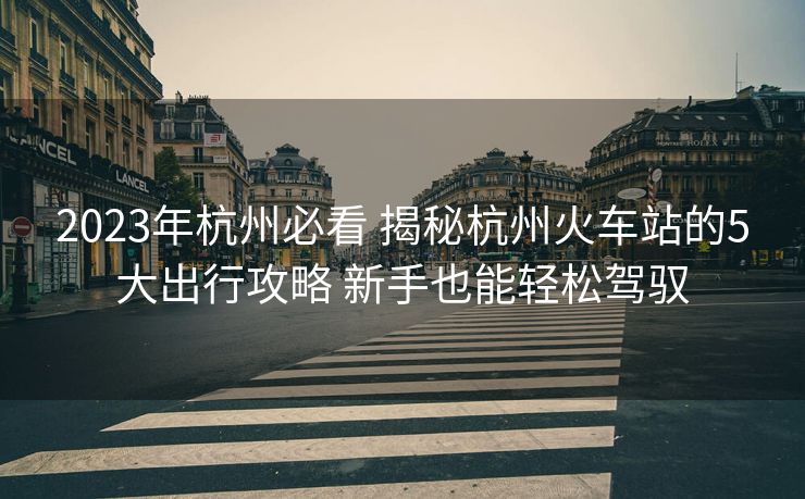 2023年杭州必看 揭秘杭州火車站的5大出行攻略 新手也能輕松駕馭