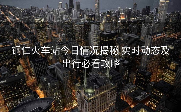 銅仁火車站今日情況揭秘 實時動態(tài)及出行必看攻略