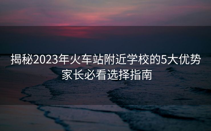 揭秘2023年火車站附近學(xué)校的5大優(yōu)勢 家長必看選擇指南