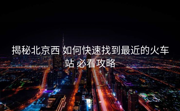 揭秘北京西 如何快速找到最近的火車(chē)站 必看攻略