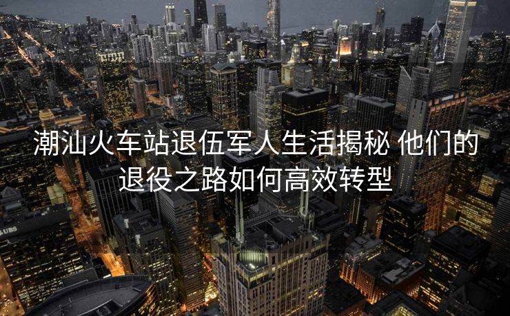 潮汕火車站退伍軍人生活揭秘 他們的退役之路如何高效轉(zhuǎn)型