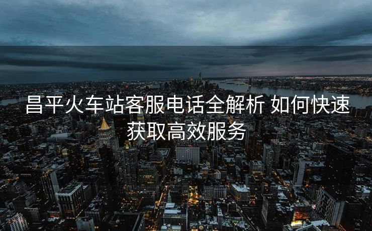 昌平火車站客服電話全解析 如何快速獲取高效服務