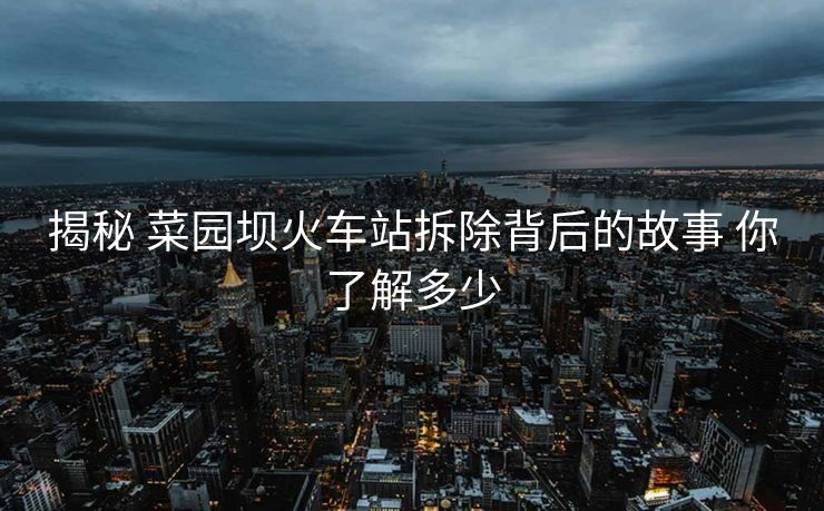 揭秘 菜園壩火車(chē)站拆除背后的故事 你了解多少