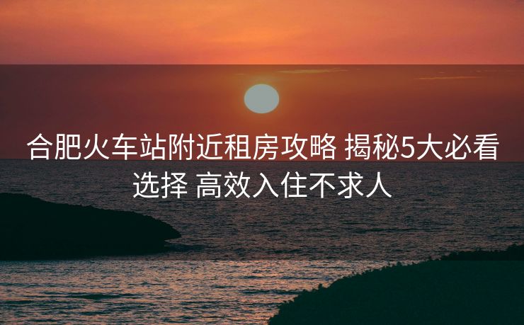 合肥火車(chē)站附近租房攻略 揭秘5大必看選擇 高效入住不求人