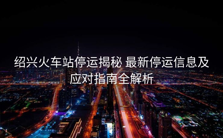 紹興火車站停運揭秘 最新停運信息及應(yīng)對指南全解析