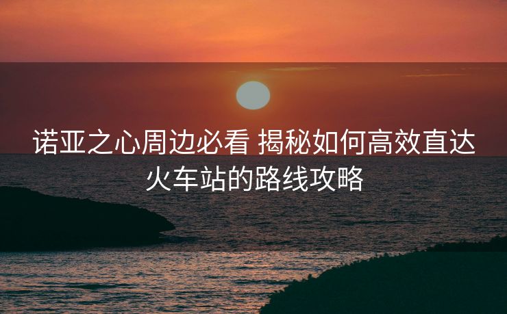 諾亞之心周邊必看 揭秘如何高效直達火車站的路線攻略