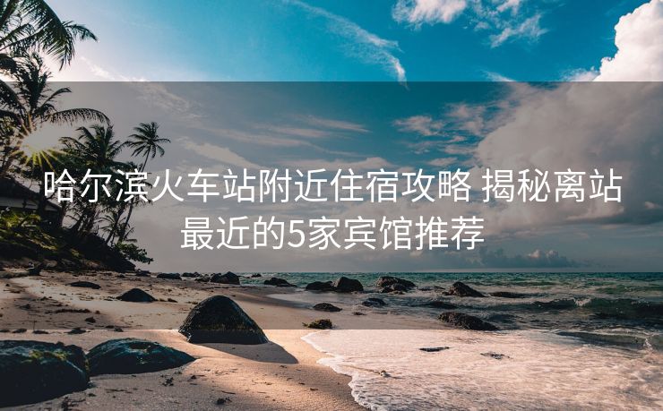 哈爾濱火車站附近住宿攻略 揭秘離站最近的5家賓館推薦